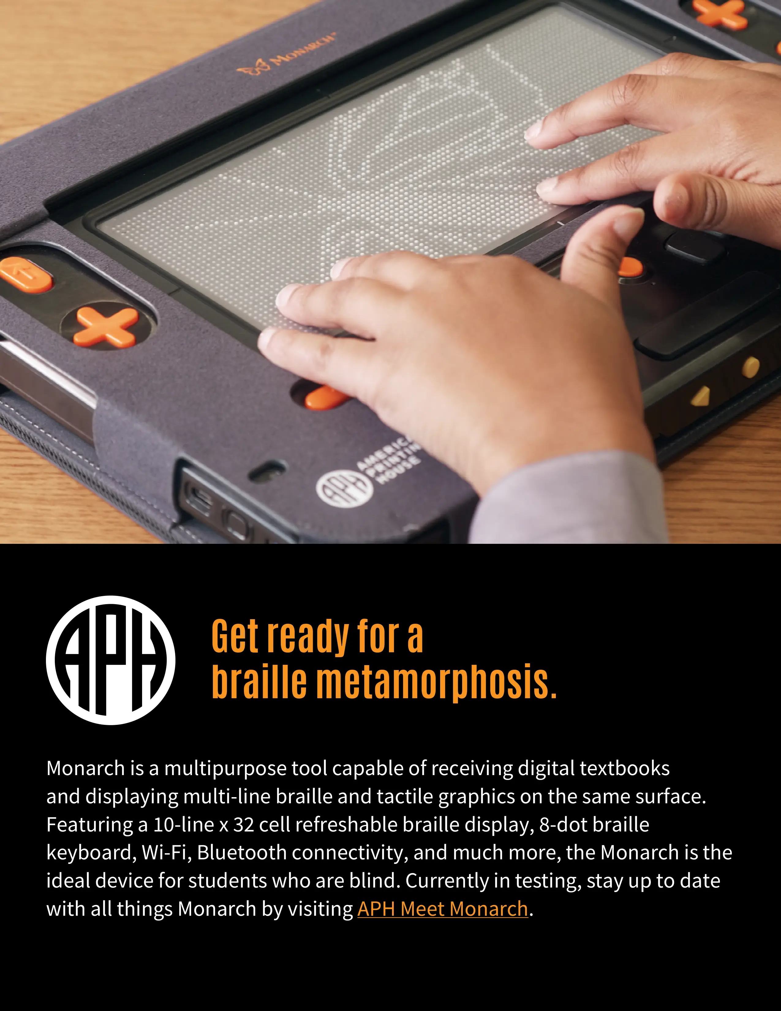 Ad shows APH logo with title: Get ready for a braille metamorphisis and photo of younger student's hands on the Monarch tool displaying a monarch butterfly. Monaarch is a multipurpose tool capable of receiving digital textbooks and displaying multi-line braille and tactile graphics on the same surface. Featuring a 10-line x 32 cell refreshable braille display, 8-dot braille keyboard, Wi-fi, Bluetooth connectivity, and more, the Monarch is the ideal device for students who are blind. Currently in testing, stay up to date with all things Monarch by visiting APH Meet Monarch