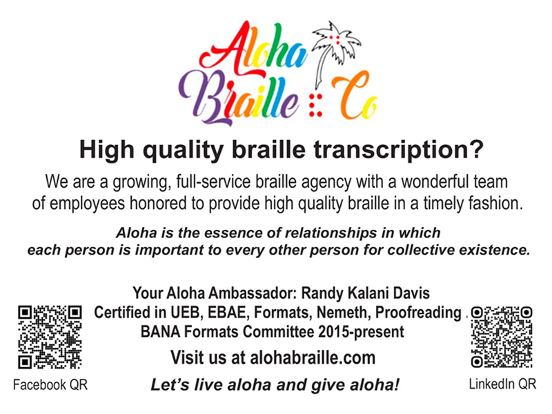 Aloha Braille Co Ad - High quality braille transcription? We are a growing, full-service braille agency with a wonderful team of employees honored to provide high quality braille in a timely fashion. Aloha is the essence of relationships in which each person is important to every other person for collective existence. Your Aloha Ambassador: Randy Kalani Davis - Certified in UEB, EBAE, Formats, Nemeth, Proofreading, BANA Formats Committee 2015-present. Visit us at alohabraille.com Let's live aloha and give aloha. Facebook and LinkedIn