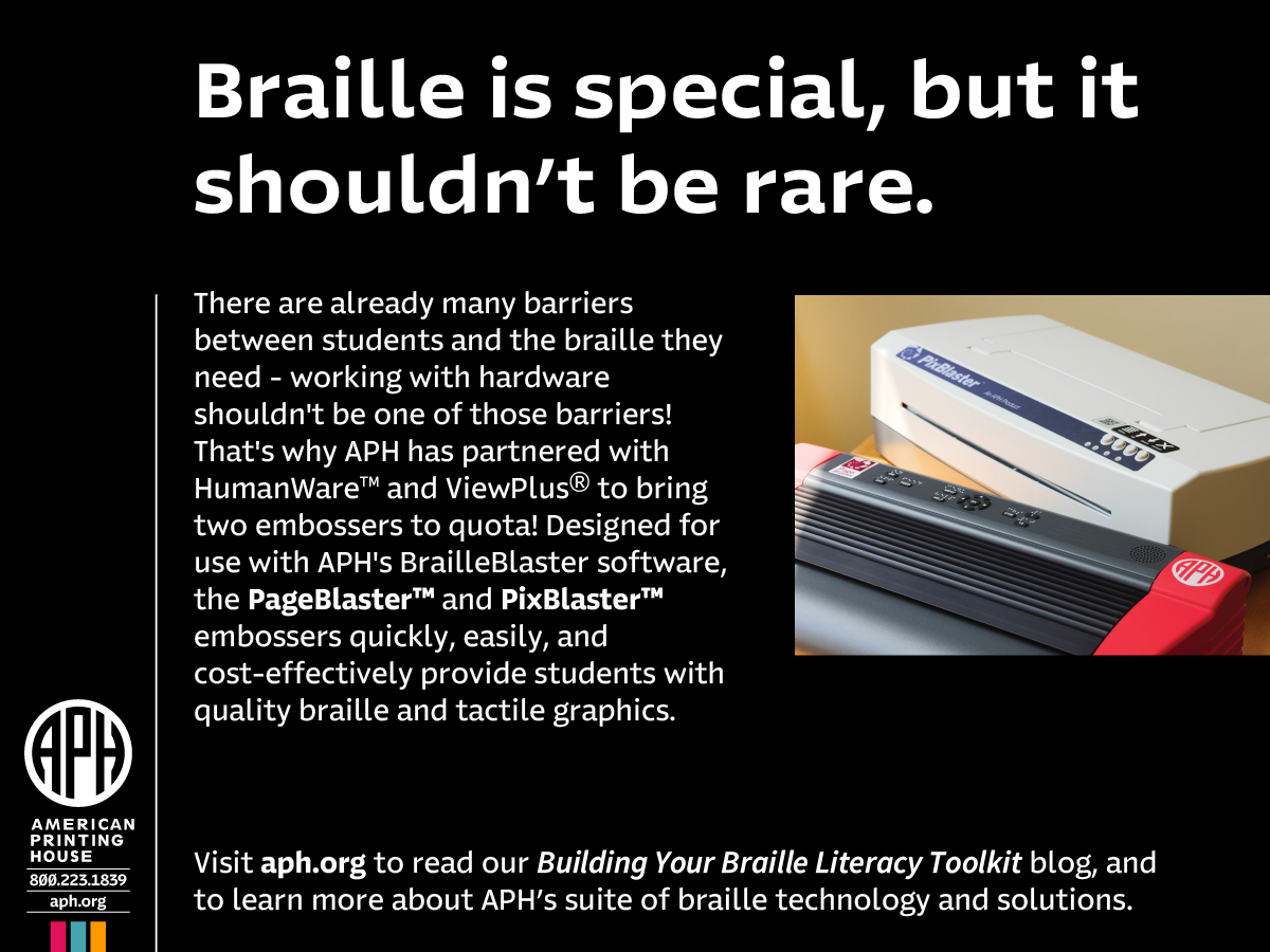advertisement: An image of two embossers, the APH logo, and white text on a black background reading: Braille is special, but it shouldn't be rare. There are already many barriers between students and the braille they need - working with hardware shouldn't be one of those barriers! That's why APH has partnered with HumanWare™ and ViewPlus® to bring two embossers to quota! Designed for use with APH's BrailleBlaster software, the PageBlaster™ and PixBlaster™ embossers quickly, easily, and cost-effectively provide students with quality braille and tactile graphics. Visit aph.org to read our Building Your Braille Literacy Toolkit blog, and to learn more about APH's suite of braille technology and solutions. American Printing House, 800.223.1839, aph.org.