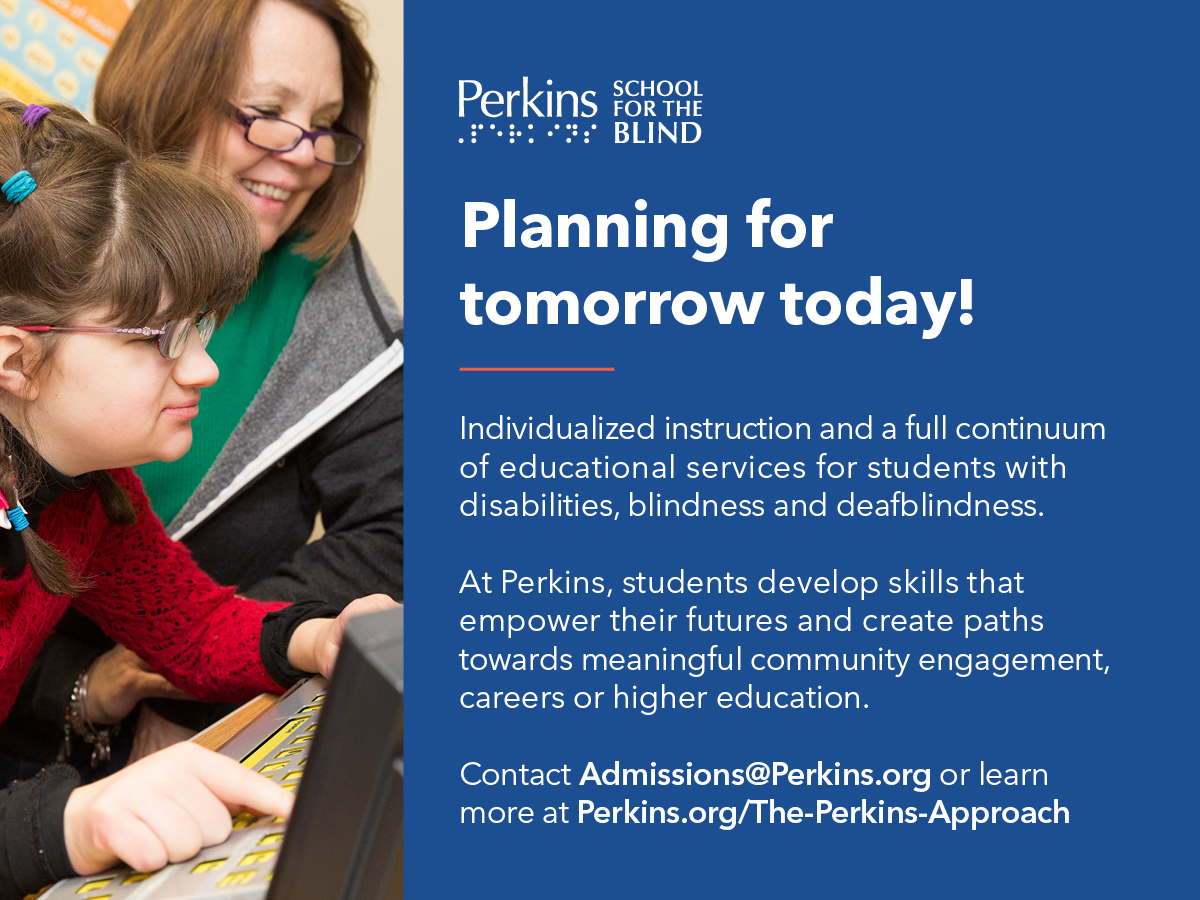 advertisement: Perkins School for the Blind. Planning for tomorrow today! Individualized instruction and a full continuum of educational services for students with disabilities, blindness, and deafblindness. At Perkins, students develop skills that empower their futures and create paths towards meaningful community engagement, careers, or higher education. Contact Admissions@Perkins.org or learn more at Perkins.org/The-Perkins-Approach